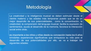 Metodología
La creatividad y la inteligencia musical se deben estimular desde el
vientre materno y las edades más tempranas puesto que se da un
mejor desarrollo de sus potencialidades, como la concentración, la
creatividad, la comprensión del lenguaje musical, facilita la expresión de
sentimientos, ayuda al desarrollo de la memoria, favorece la interacción
social entre otras.
es importante a los niños y niñas desde su concepción hasta los 6 años
brindarles experiencias significativas que enriquezca su vida para el
desarrollo de sus potencialidades por ello, se va a trabajar las
siguientes edades:
 