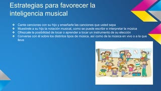 Estrategias para favorecer la
inteligencia musical
❖ Cante canciones con su hijo y enseñarle las canciones que usted sepa
❖ Muestrele a su hijo la notación musical, como se puede escribir e interpretar la música
❖ Ofrezcale la posibilidad de tocar o aprender a tocar un instrumento de su elección
❖ Converse con él sobre los distintos tipos de música, así como de la música en vivo o a la que
lleve
 