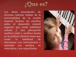 Los datos procedentes de
diversas culturas hablan de la
universalidad de la noción
musical. Incluso, los estudios
sobre el desarrollo infantil
sugieren que existe habilidad
natural y una percepción
auditiva (oído y cerebro) innata
en la primera infancia hasta que
existe la habilidad de
interactuar con instrumentos y
aprender sus sonidos, su
naturaleza y sus capacidades.
 