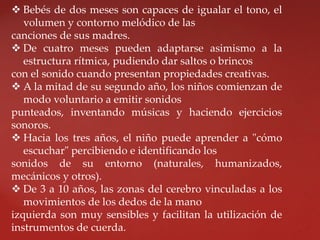  Bebés de dos meses son capaces de igualar el tono, el
volumen y contorno melódico de las
canciones de sus madres.
 De cuatro meses pueden adaptarse asimismo a la
estructura rítmica, pudiendo dar saltos o brincos
con el sonido cuando presentan propiedades creativas.
 A la mitad de su segundo año, los niños comienzan de
modo voluntario a emitir sonidos
punteados, inventando músicas y haciendo ejercicios
sonoros.
 Hacia los tres años, el niño puede aprender a "cómo
escuchar" percibiendo e identificando los
sonidos de su entorno (naturales, humanizados,
mecánicos y otros).
 De 3 a 10 años, las zonas del cerebro vinculadas a los
movimientos de los dedos de la mano
izquierda son muy sensibles y facilitan la utilización de
instrumentos de cuerda.
 
