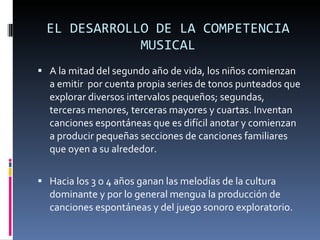EL DESARROLLO DE LA COMPETENCIA MUSICAL A la mitad del segundo año de vida, los niños comienzan a emitir  por cuenta propia series de tonos punteados que explorar diversos intervalos pequeños; segundas, terceras menores, terceras mayores y cuartas. Inventan canciones espontáneas que es difícil anotar y comienzan a producir pequeñas secciones de canciones familiares que oyen a su alrededor. Hacia los 3 o 4 años ganan las melodías de la cultura dominante y por lo general mengua la producción de canciones espontáneas y del juego sonoro exploratorio. 
