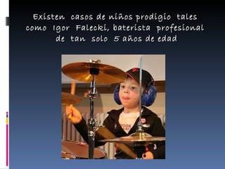 Existen  casos de niños prodigio  tales  como  Igor  Falecki, baterista  profesional  de  tan  solo  5 años de edad 