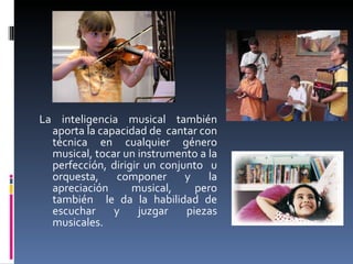 La inteligencia musical también aporta la capacidad de  cantar con técnica en cualquier género musical, tocar un instrumento a la perfección, dirigir un conjunto  u orquesta, componer y la apreciación musical, pero también  le da la habilidad de escuchar y juzgar piezas musicales. 