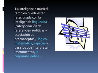 La inteligencia musical también puede estar relacionada con la inteligencia  lingüística  (categorización de referencias auditivas y asociación de preconceptos),  lógico-matemática ,  espacial  y para los que interpretan instrumentos,  la corporal-cinética . 