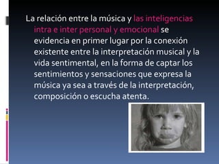 La relación entre la música y  las inteligencias intra e inter personal y emocional  se evidencia en primer lugar por la conexión existente entre la interpretación musical y la vida sentimental, en la forma de captar los sentimientos y sensaciones que expresa la música ya sea a través de la interpretación, composición o escucha atenta. 