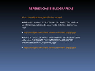 REFERENCIAS BIBLIOGRÁFICAS http://es.wikipedia.org/wiki/Timbre_musical GARDNER,  Howard.  ESTRUCTURAS DE LA MENTE La teoría de las inteligencias múltiples . Bogotá, Fondo de Cultura Económica, 1997 http://inteligenciasmultiples.idoneos.com/index.php/369798 DE LUCA , Silvia Luz .Revista Iberoamericana de Educación (ISSN: 1681-5653)  EL DOCENTE Y LAS INTELIGENCIAS MÚLTIPLES . Docente Escuela rural, Argentina ,1998. http://inteligenciasmultiples.idoneos.com/index.php/369768 
