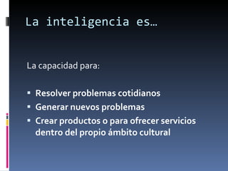 La inteligencia es… La capacidad para: Resolver problemas cotidianos Generar nuevos problemas Crear productos o para ofrecer servicios dentro del propio ámbito cultural 