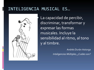 INTELIGENCIA MUSICAL ES… La capacidad de percibir, discriminar, transformar y expresar las formas musicales. Incluye la sensibilidad al ritmo, al tono y al timbre.  Andrés Durán Astorga Inteligencias Múltiples, ¿Cuáles son? 