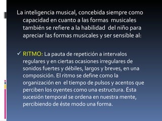 La inteligencia musical, concebida siempre como capacidad en cuanto a las formas  musicales también se refiere a la habilidad  del niño para apreciar las formas musicales y ser sensible al: RITMO:   La pauta de repetición a intervalos regulares y en ciertas ocasiones irregulares de sonidos fuertes y débiles, largos y breves, en una composición. El ritmo se define como la organización en  el tiempo de pulsos y acentos que perciben los oyentes como una estructura. Ésta sucesión temporal se ordena en nuestra mente, percibiendo de éste modo una forma. 