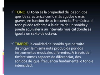 TONO:  El  tono  es la propiedad de los sonidos que los caracteriza como más agudos o más graves, en función de su frecuencia. En música, el tono puede referirse a la altura de un sonido y puede equivaler a un intervalo musical donde es igual a un sexto de octava. TIMBRE:  la cualidad del sonido que permite distinguir la misma nota producida por dos instrumentos musicales diferentes. A través del timbre somos capaces de diferenciar, dos sonidos de igual frecuencia fundamental o tono e intensidad. 