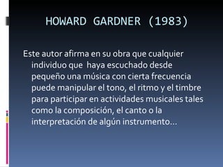 HOWARD GARDNER (1983) Este autor afirma en su obra que cualquier individuo que  haya escuchado desde pequeño una música con cierta frecuencia puede manipular el tono, el ritmo y el timbre para participar en actividades musicales tales como la composición, el canto o la interpretación de algún instrumento… 