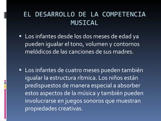 EL DESARROLLO DE LA COMPETENCIA MUSICAL Los infantes desde los dos meses de edad ya pueden igualar el tono, volumen y contornos melódicos de las canciones de sus madres. Los infantes de cuatro meses pueden también igualar la estructura rítmica. Los niños están predispuestos de manera especial a absorber estos aspectos de la música y también pueden involucrarse en juegos sonoros que muestran propiedades creativas.  