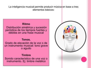 Ritmo
Distribución simétrica y sucesión
periódica de los tiempos fuertes y
débiles en una frase musical
Tonos.
Grado de elevación de la voz o de
un instrumento musical: tono grave
o agudo
Timbre
Sonido característico de una voz o
instrumento. Ej: timbre metálico
La inteligencia musical permite producir música en base a tres
elementos básicos:
 
