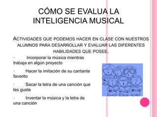 ACTIVIDADES QUE PODEMOS HACER EN CLASE CON NUESTROS
ALUMNOS PARA DESARROLLAR Y EVALUAR LAS DIFERENTES
HABILIDADES QUE POSEE.
· Incorporar la música mientras
trabaja en algún proyecto
· Hacer la imitación de su cantante
favorito
· Sacar la letra de una canción que
les guste
· Inventar la música y la letra de
una canción
CÓMO SE EVALUA LA
INTELIGENCIA MUSICAL
 