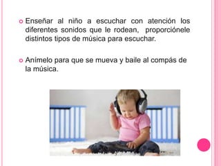  Enseñar al niño a escuchar con atención los
diferentes sonidos que le rodean, proporciónele
distintos tipos de música para escuchar.
 Anímelo para que se mueva y baile al compás de
la música.
 
