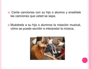  Cante canciones con su hijo o alumno y enséñele
las canciones que usted se sepa.
 Muéstrele a su hijo o alumnos la notación musical,
cómo se puede escribir e interpretar la música.
 