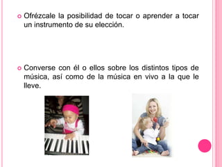  Ofrézcale la posibilidad de tocar o aprender a tocar
un instrumento de su elección.
 Converse con él o ellos sobre los distintos tipos de
música, así como de la música en vivo a la que le
lleve.
 
