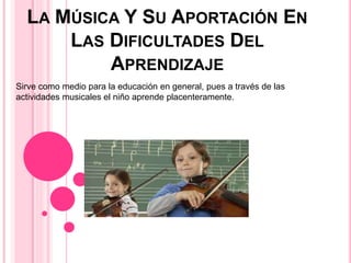 LA MÚSICA Y SU APORTACIÓN EN
LAS DIFICULTADES DEL
APRENDIZAJE
Sirve como medio para la educación en general, pues a través de las
actividades musicales el niño aprende placenteramente.
 