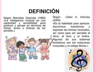 Según Marcelos Ospinola (1990)
«La inteligencia musical es una
capacidad y sensibilidad para
producir y pensar en términos de
ritmos, tonos o timbres de los
sonidos.»
DEFINICIÒN
Según Celso A. Antunes
(2000)
«Es la habilidad para apreciar,
discriminar, transformar y
expresar las formas musicales,
así como para ser sensible al
ritmo, al tono y al timbre.
Algunos de sus sistemas
simbólicos son las notaciones
musicales y el código Morse.»
 