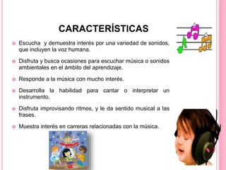  Escucha y demuestra interés por una variedad de sonidos,
que incluyen la voz humana.
 Disfruta y busca ocasiones para escuchar música o sonidos
ambientales en el ámbito del aprendizaje.
 Responde a la música con mucho interés.
 Desarrolla la habilidad para cantar o interpretar un
instrumento.
 Disfruta improvisando ritmos, y le da sentido musical a las
frases.
 Muestra interés en carreras relacionadas con la música.
CARACTERÍSTICAS
 