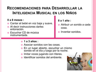 RECOMENDACIONES PARA DESARROLLAR LA
INTELIGENCIA MUSICAL EN LOS NIÑOS
 1 a 3 años :
 Asociar sonidos con las cosas.
 En un lugar abierto, escuchar un mismo
sonido en el día y luego por la noche.
 Imitar voces jugando con títeres.
 Identificar sonidos del ambiente.
0 a 8 meses :
 Cantar al bebé en voz baja y suave.
 Al decir instrucciones darles
entonación.
 Escuchar CD de música
instrumentada.
8 a 1 año :
 Atribuir un sonido a cada
cosa.
 Inventar sonidos.
 