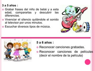 3 a 5 años :
 Grabar frases del niño de bebé y a esta
edad, compararlas y descubrir las
diferencias.
 Vivenciar el silencio quitándole el sonido
al televisor por unos minutos.
 Escuchar diversos tipos de música.
5 a 6 años :
 Reconocer canciones grabadas.
 Reconocer canciones de películas
(decir el nombre de la película)
 