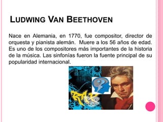 LUDWING VAN BEETHOVEN
Nace en Alemania, en 1770, fue compositor, director de
orquesta y pianista alemán. Muere a los 56 años de edad.
Es uno de los compositores más importantes de la historia
de la música. Las sinfonías fueron la fuente principal de su
popularidad internacional.
 