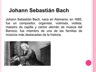 Johann Sebastián Bach, nace en Alemania, en 1685,
fue un compositor, organista, violinista, violista,
maestro de capilla y cantor alemán de música del
Barroco, fue miembro de una de las familias de
músicos más destacadas de la historia.
Johann Sebastián Bach
 