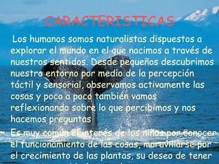 CARACTERISTICAS Los humanos somos naturalistas dispuestos a explorar el mundo en el que nacimos a través de nuestros sentidos. Desde pequeños descubrimos nuestro entorno por medio de la percepción táctil y sensorial, observamos activamente las cosas y poco a poco también vamos reflexionando sobre lo que percibimos y nos hacemos preguntas  Es muy común el interés de los niños por conocer el funcionamiento de las cosas, maravillarse por el crecimiento de las plantas, su deseo de tener mascotas y cuidarlas y todos pasan por una etapa de clasificación y ordenación de los objetos. 