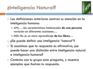 ¿Inteligencia Natural?
 Las definiciones anteriores centran su atención en la
 inteligencia humana:
   APA: …las características intelectuales de una persona
   variarán en diferentes ocasiones…
   MSI: No es un mero aprendizaje de los libros…
 ¿Se puede definir una inteligencia “natural”?
 Si asumimos que la respuesta es afirmativa, ¿se
 puede hacer una distinción entre inteligencia natural
 e inteligencia humana?
 Contesta con tu grupo esta pregunta, y muestra
 ejemplos que ilustren tu respuesta.
 