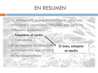 EN RESUMEN
La inteligencia se puede establecer como una
habilidad o capacidad compleja que permite:
  Resolver problemas
  Adaptarse al medio
  Comunicarse
El ser humano ha desarrolladoO bien, aspectos de
                                 ciertos adaptar
la inteligencia, que el resto de los al medio
                                     animales
no ha desarrollado
 