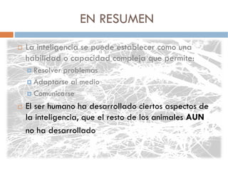 EN RESUMEN
La inteligencia se puede establecer como una
habilidad o capacidad compleja que permite:
  Resolver problemas
  Adaptarse al medio
  Comunicarse
El ser humano ha desarrollado ciertos aspectos de
la inteligencia, que el resto de los animales AUN
no ha desarrollado
 