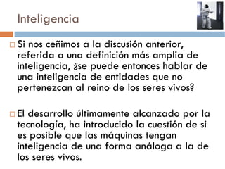 Inteligencia
Si nos ceñimos a la discusión anterior,
referida a una definición más amplia de
inteligencia, ¿se puede entonces hablar de
una inteligencia de entidades que no
pertenezcan al reino de los seres vivos?

El desarrollo últimamente alcanzado por la
tecnología, ha introducido la cuestión de si
es posible que las máquinas tengan
inteligencia de una forma análoga a la de
los seres vivos.
 
