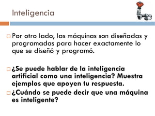 Inteligencia

Por otro lado, las máquinas son diseñadas y
programadas para hacer exactamente lo
que se diseñó y programó.

¿Se puede hablar de la inteligencia
artificial como una inteligencia? Muestra
ejemplos que apoyen tu respuesta.
¿Cuándo se puede decir que una máquina
es inteligente?
 