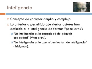 Inteligencia
 Concepto de carácter amplio y complejo.
 Lo anterior a permitido que ciertos autores han
 definido a la inteligencia de formas “peculiares”:
   “La inteligencia es la capacidad de adquirir
   capacidad” (Woodrow).
   “La inteligencia es lo que miden los test de inteligencia”
   (Bridgman).
 