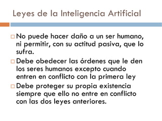 Leyes de la Inteligencia Artificial

No puede hacer daño a un ser humano,
ni permitir, con su actitud pasiva, que lo
sufra.
Debe obedecer las órdenes que le den
los seres humanos excepto cuando
entren en conflicto con la primera ley
Debe proteger su propia existencia
siempre que ello no entre en conflicto
con las dos leyes anteriores.
 