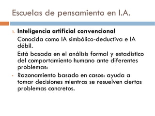 Escuelas de pensamiento en I.A.
1.   Inteligencia artificial convencional
     Conocida como IA simbólico-deductiva e IA
     débil.
     Está basada en el análisis formal y estadístico
     del comportamiento humano ante diferentes
     problemas:
•    Razonamiento basado en casos: ayuda a
     tomar decisiones mientras se resuelven ciertos
     problemas concretos.
 
