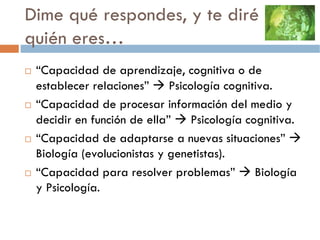Dime qué respondes, y te diré
quién eres…
 “Capacidad de aprendizaje, cognitiva o de
 establecer relaciones”     Psicología cognitiva.
 “Capacidad de procesar información del medio y
 decidir en función de ella”     Psicología cognitiva.
 “Capacidad de adaptarse a nuevas situaciones”
 Biología (evolucionistas y genetistas).
 “Capacidad para resolver problemas”          Biología
 y Psicología.
 