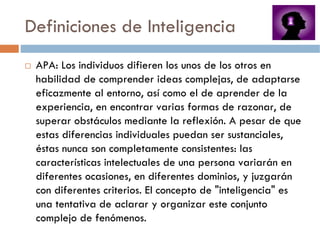 Definiciones de Inteligencia
 APA: Los individuos difieren los unos de los otros en
 habilidad de comprender ideas complejas, de adaptarse
 eficazmente al entorno, así como el de aprender de la
 experiencia, en encontrar varias formas de razonar, de
 superar obstáculos mediante la reflexión. A pesar de que
 estas diferencias individuales puedan ser sustanciales,
 éstas nunca son completamente consistentes: las
 características intelectuales de una persona variarán en
 diferentes ocasiones, en diferentes dominios, y juzgarán
 con diferentes criterios. El concepto de "inteligencia" es
 una tentativa de aclarar y organizar este conjunto
 complejo de fenómenos.
 