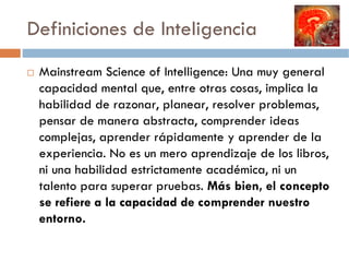 Definiciones de Inteligencia
 Mainstream Science of Intelligence: Una muy general
 capacidad mental que, entre otras cosas, implica la
 habilidad de razonar, planear, resolver problemas,
 pensar de manera abstracta, comprender ideas
 complejas, aprender rápidamente y aprender de la
 experiencia. No es un mero aprendizaje de los libros,
 ni una habilidad estrictamente académica, ni un
 talento para superar pruebas. Más bien, el concepto
 se refiere a la capacidad de comprender nuestro
 entorno.
 