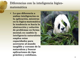 Diferencias con la inteligencia lógico-matemática  Lo que diferencia a ambas inteligencias es la aplicación, mientras en la lógica-matemática la tendencia es hacia la abstracción y solución de problemas en forma mental; en cambio la inteligencia naturalista emplea estas capacidades para acercarse al mundo tangible y cercano de la naturaleza y buscar aplicaciones de tipo práctico y cotidiano.  