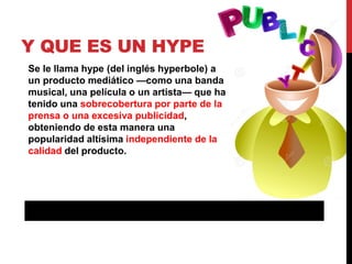 Y QUE ES UN HYPE
Se le llama hype (del inglés hyperbole) a
un producto mediático —como una banda
musical, una película o u...