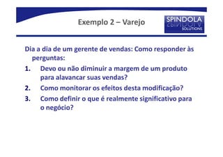 Exemplo 2 – Varejo


Dia a dia de um gerente de vendas: Como responder às
  perguntas:
1. Devo ou não diminuir a margem de um produto
     para alavancar suas vendas?
2. Como monitorar os efeitos desta modificação?
3. Como definir o que é realmente significativo para
     o negócio?
 