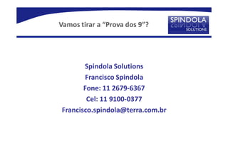 Vamos tirar a “Prova dos 9”?




       Spindola Solutions
       Francisco Spindola
       Fone: 11 2679-6367
        Cel: 11 9100-0377
Francisco.spindola@terra.com.br
 