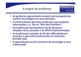 A origem do problema

• As gerências operacionais contam com pouquíssimo
  suporte tecnológico em suas decisões;
• A maioria destes gerentes produzem suas próprias
  informações, i.e. são os “Reis das Planilhas”;
• Os tradicionais fornecedores de BI oferecem
  soluções caras, pesadas e de difícil implementação;
• As tradicionais soluções de BI têm dificuldade em
  enxergar o que está acontecendo no momento
  (tempo real).
• O aprendizado nas ferramentas de tecnologia é caro
  e demorado
 