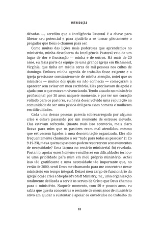 18
décadas —, acredito que a Inteligência Pastoral é a chave para
liberar seu potencial e para ajudá-lo a se tornar plenamente o
pregador que Deus o chamou para ser.
Como muitas das lições mais poderosas que aprendemos no
ministério, minha descoberta da Inteligência Pastoral veio de um
lugar de dor e frustração — minha e de outros. Há mais de 20
anos, eu fazia parte da equipe de uma grande igreja em Richmond,
Virgínia, que tinha em média cerca de mil pessoas nos cultos de
domingo. Embora minha agenda de trabalho fosse exigente e a
igreja precisasse constantemente de minha atenção, notei que os
ministros — muitos dos quais eu não conhecia — começaram a
aparecer sem avisar em meu escritório. Eles precisavam de apoio e
ajuda com o que estavam vivenciando. Tendo atuado no ministério
voltado para os pastores, eu havia desenvolvido uma reputação na
comunidade de ser uma pessoa útil para esses homens e mulheres
Cada uma dessas pessoas parecia sobrecarregada por alguma
crise e estava passando por um momento de estresse elevado.
Elas estavam sofrendo. Quanto mais isso acontecia, mais claro
que estivessem ligados a uma denominação organizada. Eles são
frequentemente chamados a ser “tudo para todas as pessoas” (1 Co
9.19-23), mas a quem os pastores podem recorrer em seus momentos
de necessidade? Uma lacuna no cenário ministerial foi revelada.
se uma prioridade para mim em meu próprio ministério. Achei
verão de 2000, senti Deus me chamando para me concentrar nesse
ministério em tempo integral. Deixei meu cargo de funcionário da
totalmente dedicada a servir os servos de Cristo que Deus chamou
para o ministério. Naquele momento, com 50 e poucos anos, eu
sabia que queria concentrar o restante de meus anos de ministério
ativo em ajudar a sustentar e apoiar os envolvidos no trabalho da
introdução
 
