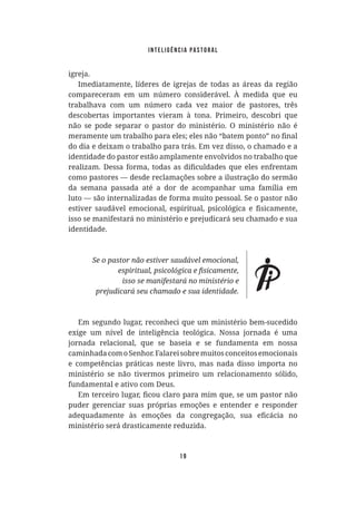Inteligência Pastoral
19
igreja.
Imediatamente, líderes de igrejas de todas as áreas da região
compareceram em um número considerável. À medida que eu
trabalhava com um número cada vez maior de pastores, três
descobertas importantes vieram à tona. Primeiro, descobri que
não se pode separar o pastor do ministério. O ministério não é
do dia e deixam o trabalho para trás. Em vez disso, o chamado e a
identidade do pastor estão amplamente envolvidos no trabalho que
como pastores — desde reclamações sobre a ilustração do sermão
da semana passada até a dor de acompanhar uma família em
luto — são internalizadas de forma muito pessoal. Se o pastor não
isso se manifestará no ministério e prejudicará seu chamado e sua
identidade.
Em segundo lugar, reconheci que um ministério bem-sucedido
exige um nível de inteligência teológica. Nossa jornada é uma
jornada relacional, que se baseia e se fundamenta em nossa
caminhadacomoSenhor.Falareisobremuitosconceitosemocionais
e competências práticas neste livro, mas nada disso importa no
ministério se não tivermos primeiro um relacionamento sólido,
fundamental e ativo com Deus.
puder gerenciar suas próprias emoções e entender e responder
ministério será drasticamente reduzida.
 