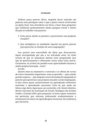 20
Embora possa parecer óbvio, ninguém havia colocado em
palavras essa percepção sobre o que o pastor estava vivenciando
na igreja local. Essa descoberta me levou a fazer duas perguntas
que moldaram profundamente minha pesquisa inicial e minha
direção no trabalho com pastores:
s
a
i
r
p
ó
r
p
s
a
u
s
m
e
r
a
i
c
n
e
r
e
g
a
s
e
r
o
t
s
a
p
s
o
r
a
d
u
j
a
o
s
s
o
p
o
m
o
C
.
1
emoções?
2. Que inteligência ou habilidade especial um pastor precisa
para gerenciar as emoções de uma congregação?
Isso parecia uma necessidade tão óbvia que, francamente,
certeza de que os seminários deviam estar pesquisando esse
tipo de questionamento e oferecendo cursos sobre como fazê-lo.
Certamente, eu só devo ter perdido essas oportunidades durante a
minha própria formação... certo?
Errado.
Quanto mais eu examinava o currículo e as ofertas de cursos
de vários seminários importantes, mais eu percebia — para minha
grande surpresa — que ninguém estava formalmente equipando os
pastores para gerenciar suas próprias emoções e as da congregação.
O foco estava quase exclusivamente no aprendizado intelectual,
excluindo o aprendizado emocional. Certo de que ainda me
faltava algo óbvio, liguei para um conhecido, o Dr. Daniel Aleshire,
diretor executivo da Associação de Escolas Teológicas dos Estados
Unidos e Canadá (ATS), para perguntar se havia algum seminário
em particular que estivesse enfatizando academicamente o
que não havia.
introdução
 