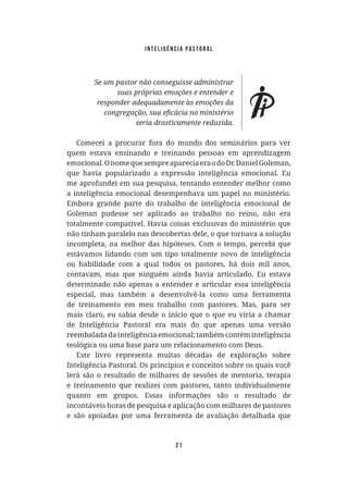 Inteligência Pastoral
21
Comecei a procurar fora do mundo dos seminários para ver
quem estava ensinando e treinando pessoas em aprendizagem
emocional.OnomequesempreapareciaeraodoDr.DanielGoleman,
que havia popularizado a expressão inteligência emocional. Eu
me aprofundei em sua pesquisa, tentando entender melhor como
a inteligência emocional desempenhava um papel no ministério.
Embora grande parte do trabalho de inteligência emocional de
Goleman pudesse ser aplicado ao trabalho no reino, não era
totalmente compatível. Havia coisas exclusivas do ministério que
não tinham paralelo nas descobertas dele, o que tornava a solução
incompleta, na melhor das hipóteses. Com o tempo, percebi que
estávamos lidando com um tipo totalmente novo de inteligência
ou habilidade com a qual todos os pastores, há dois mil anos,
contavam, mas que ninguém ainda havia articulado. Eu estava
determinado não apenas a entender e articular essa inteligência
especial, mas também a desenvolvê-la como uma ferramenta
de treinamento em meu trabalho com pastores. Mas, para ser
mais claro, eu sabia desde o início que o que eu viria a chamar
de Inteligência Pastoral era mais do que apenas uma versão
reembalada da inteligência emocional; também contém inteligência
teológica ou uma base para um relacionamento com Deus.
Este livro representa muitas décadas de exploração sobre
Inteligência Pastoral. Os princípios e conceitos sobre os quais você
lerá são o resultado de milhares de sessões de mentoria, terapia
e treinamento que realizei com pastores, tanto individualmente
quanto em grupos. Essas informações são o resultado de
incontáveis horas de pesquisa e aplicação com milhares de pastores
e são apoiadas por uma ferramenta de avaliação detalhada que
 