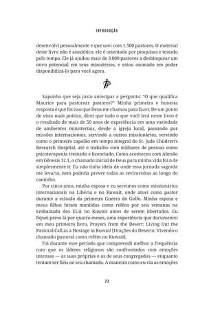 22
desenvolvi pessoalmente e que usei com 1.500 pastores. O material
deste livro não é anedótico; ele é orientado por pesquisas e testado
pelo tempo. Ele já ajudou mais de 3.000 pastores a desbloquear um
novo potencial em seus ministérios, e estou animado em poder
disponibilizá-lo para você agora.
Maurice para pastorear pastores?” Minha primeira e honesta
resposta é que foi isso que Deus me chamou para fazer. De um ponto
de vista mais prático, direi que tudo o que você lerá neste livro é
o resultado de mais de 50 anos de experiência em uma variedade
de ambientes ministeriais, desde a igreja local, passando por
missões internacionais, servindo a outros missionários, servindo
como o primeiro capelão em tempo integral do St. Jude Children’s
Research Hospital, até o trabalho com milhares de pessoas como
psicoterapeuta treinado e licenciado. Como aconteceu com Abraão
em Gênesis 12.1, o chamado inicial de Deus para minha vida foi o de
simplesmente ir. Eu não tinha ideia de onde essa jornada sagrada
me levaria, nem poderia prever todas as reviravoltas ao longo do
caminho.
Por cinco anos, minha esposa e eu servimos como missionários
internacionais na Libéria e no Kuwait, onde atuei como pastor
durante a eclosão da primeira Guerra do Golfo. Minha esposa e
Embaixada dos EUA no Kuwait antes de serem libertados. Eu
Pastoral Call as a Hostage in Kuwait [Orações do Deserto: Vivendo o
chamado pastoral como refém no Kuwait].
Foi durante esse período que compreendi melhor a frequência
com que os líderes religiosos são confrontados com emoções
intensas — as suas próprias e as de seus congregados — enquanto
introdução
 